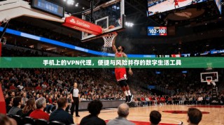 手机上的VPN代理，便捷与风险并存的数字生活工具
