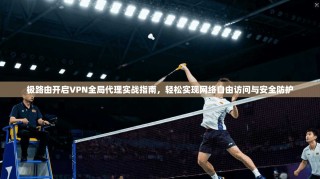 极路由开启VPN全局代理实战指南，轻松实现网络自由访问与安全防护