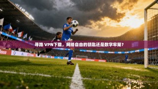 寻路 VPN下载，网络自由的钥匙还是数字牢笼？