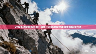 VPN无法使用怎么办？网络工程师教你快速排查与解决方法