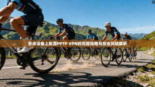 安卓设备上配置PPTP VPN的完整指南与安全风险解析