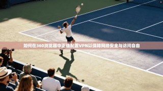 如何在360浏览器中正确配置VPN以保障网络安全与访问自由