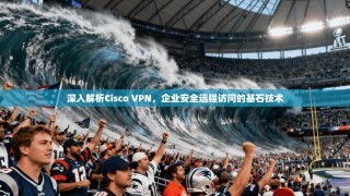 深入解析Cisco VPN，企业安全远程访问的基石技术