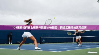 iOS设备如何安全获取并配置VPN服务，网络工程师的实用指南