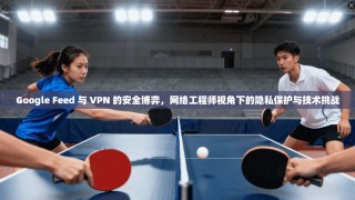 Google Feed 与 VPN 的安全博弈，网络工程师视角下的隐私保护与技术挑战