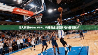 深入解析IPSec VPN，构建安全远程访问的基石技术