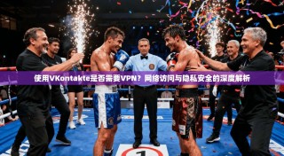 使用VKontakte是否需要VPN？网络访问与隐私安全的深度解析