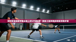如何安全删除苹果设备上的VPN配置？网络工程师教你彻底清理步骤