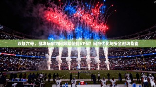 彩虹六号，围攻玩家为何频繁使用VPN？网络优化与安全避坑指南