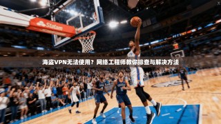 海盗VPN无法使用？网络工程师教你排查与解决方法