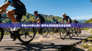 手机VPN怎么用？新手必读的配置与安全指南