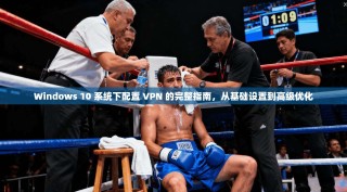 Windows 10 系统下配置 VPN 的完整指南，从基础设置到高级优化