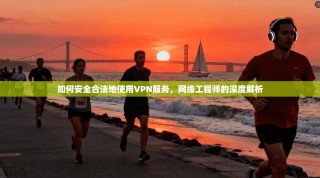 如何安全合法地使用VPN服务，网络工程师的深度解析