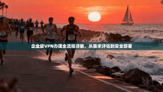 企业级VPN办理全流程详解，从需求评估到安全部署