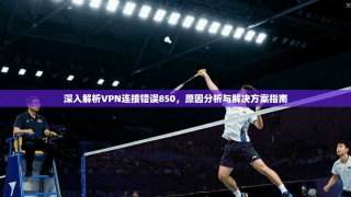 深入解析VPN连接错误850，原因分析与解决方案指南