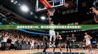 绝地求生专用VPN，提升游戏体验的利器还是风险陷阱？