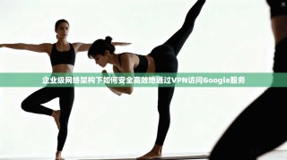 企业级网络架构下如何安全高效地通过VPN访问Google服务
