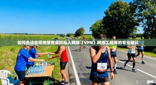 如何合法合规地使用虚拟私人网络（VPN）网络工程师的专业建议
