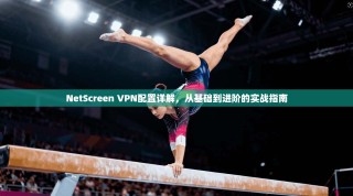 NetScreen VPN配置详解，从基础到进阶的实战指南