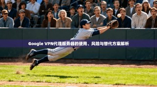 Google VPN代理服务器的使用、风险与替代方案解析