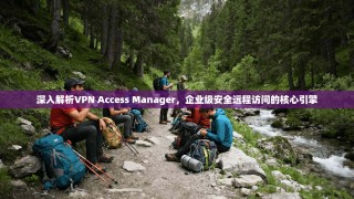 深入解析VPN Access Manager，企业级安全远程访问的核心引擎