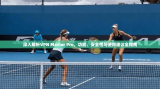 深入解析VPN Master Pro，功能、安全性与使用建议全指南