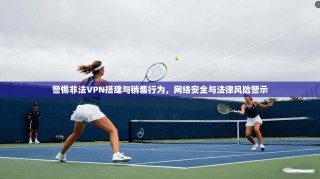 警惕非法VPN搭建与销售行为，网络安全与法律风险警示