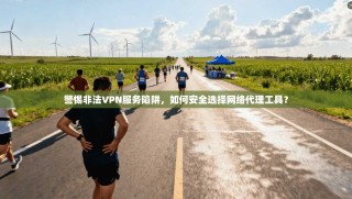 警惕非法VPN服务陷阱，如何安全选择网络代理工具？