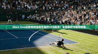 Xbox One玩家如何选择合适的VPN服务？全面解析与推荐指南