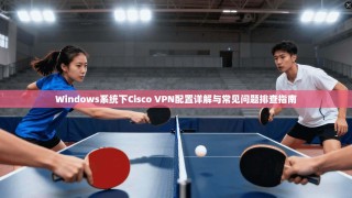 Windows系统下Cisco VPN配置详解与常见问题排查指南