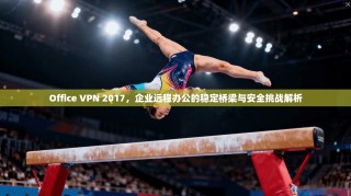 Office VPN 2017，企业远程办公的稳定桥梁与安全挑战解析
