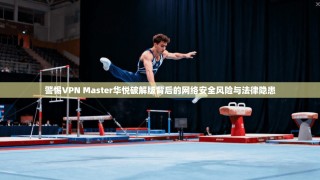 警惕VPN Master华悦破解版背后的网络安全风险与法律隐患