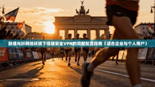 联通光纤网络环境下搭建安全VPN的完整配置指南（适合企业与个人用户）