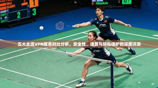 五大主流VPN服务对比分析，安全性、速度与隐私保护的深度评测