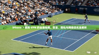 iPhone 7 使用 VPN 的全面指南，安全、隐私与网络优化全解析