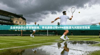企业移动办公安全新防线，手机连接公司VPN的配置与风险防范指南