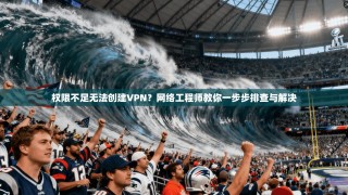 权限不足无法创建VPN？网络工程师教你一步步排查与解决