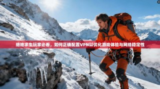 绝地求生玩家必看，如何正确配置VPN以优化游戏体验与网络稳定性