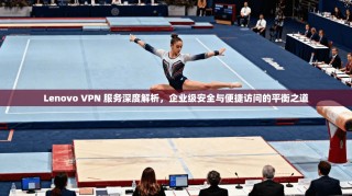 Lenovo VPN 服务深度解析，企业级安全与便捷访问的平衡之道