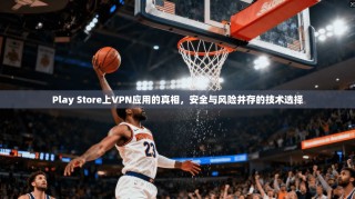 Play Store上VPN应用的真相，安全与风险并存的技术选择