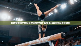 长城宽带用户如何高效连接VPN？网络优化与安全配置全攻略