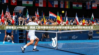 警惕帝王VPN陷阱，网络工程师教你如何识别非法翻墙工具并保障网络安全