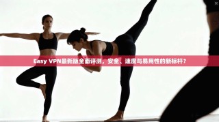 Easy VPN最新版全面评测，安全、速度与易用性的新标杆？