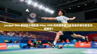 Juniper SRX 系列防火墙配置 IPSec VPN 的完整手册（含实战步骤与常见问题解析）