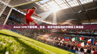 Atom VPN下载指南，安全、稳定与隐私保护的网络工具选择
