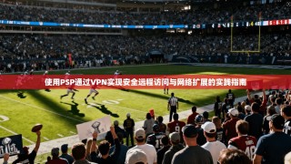 使用PSP通过VPN实现安全远程访问与网络扩展的实践指南