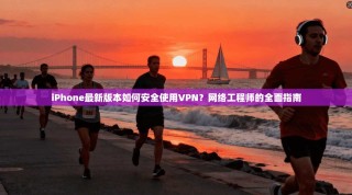 iPhone最新版本如何安全使用VPN？网络工程师的全面指南
