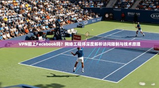 VPN能上Facebook吗？网络工程师深度解析访问限制与技术原理
