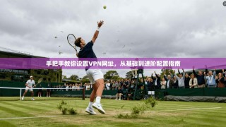 手把手教你设置VPN网址，从基础到进阶配置指南