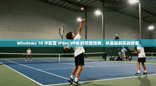 Windows 10 中配置 IPSec VPN 的完整指南，从基础到实战部署